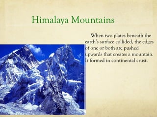 Himalaya Mountains
When two plates beneath the
earth’s surface collided, the edges
of one or both are pushed
upwards that creates a mountain.
It formed in continental crust.

 