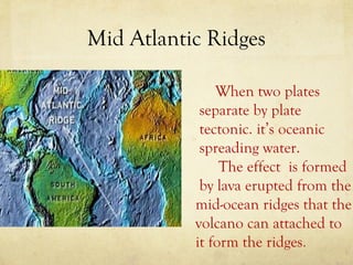Mid Atlantic Ridges
When two plates
separate by plate
tectonic. it’s oceanic
spreading water.
The effect is formed
by lava erupted from the
mid-ocean ridges that the
volcano can attached to
it form the ridges.

 