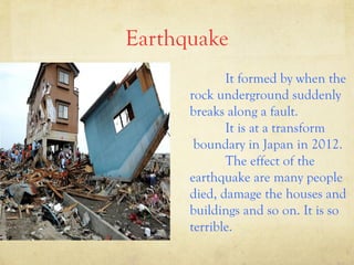 Earthquake
It formed by when the
rock underground suddenly
breaks along a fault.
It is at a transform
boundary in Japan in 2012.
The effect of the
earthquake are many people
died, damage the houses and
buildings and so on. It is so
terrible.

 
