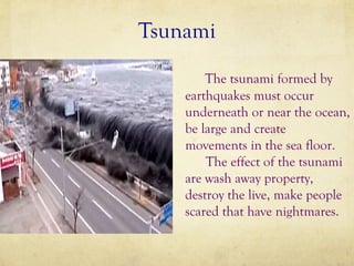 Tsunami
The tsunami formed by
earthquakes must occur
underneath or near the ocean,
be large and create
movements in the sea floor.
The effect of the tsunami
are wash away property,
destroy the live, make people
scared that have nightmares.

 