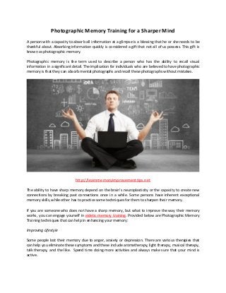 Photographic Memory Training for a Sharper Mind
A person with a capacity to absorb all information at a glimpse is a blessing that he or she needs to be
thankful about. Absorbing information quickly is considered a gift that not all of us possess. This gift is
known as photographic memory.
Photographic memory is the term used to describe a person who has the ability to recall visual
information in a significant detail. The implication for individuals who are believed to have photographic
memory is that they can absorb mental photographs and recall these photographs without mistakes.
http://learnmemoryimprovementtips.net
The ability to have sharp memory depend on the brain’s neuroplasticity or the capacity to create new
connections by breaking past connections once in a while. Some persons have inherent exceptional
memory skills, while other has to practice some techniques for them to sharpen their memory.
If you are someone who does not have a sharp memory, but what to improve the way their memory
works, you can engage yourself in eidetic memory training. Provided below are Photographic Memory
Training techniques that can help in enhancing your memory:
Improving Lifestyle
Some people lost their memory due to anger, anxiety or depression. There are various therapies that
can help you eliminate these symptoms and these include aromatherapy, light therapy, musical therapy,
talk therapy, and the like. Spend time doing more activities and always make sure that your mind is
active.
 
