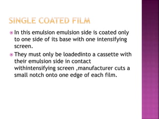  In this emulsion emulsion side is coated only
to one side of its base with one intensifying
screen.
 They must only be loadedinto a cassette with
their emulsion side in contact
withintensifying screen ,manufacturer cuts a
small notch onto one edge of each film.
 