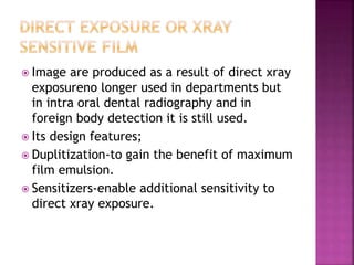  Image are produced as a result of direct xray
exposureno longer used in departments but
in intra oral dental radiography and in
foreign body detection it is still used.
 Its design features;
 Duplitization-to gain the benefit of maximum
film emulsion.
 Sensitizers-enable additional sensitivity to
direct xray exposure.
 