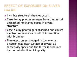  Invisible structural changes occur.
 Case 1-xray photon emerges from the crystal
unscathed-no change occus in crystal
structure.
 Case 2-xray photon gets absorbed and causes
electron release as a result of interaction
with bromine.
 Free electron gets lodged in low energy
elcetron trap near surface of crystal as
sensetivity speck and the latter is produced
by the intoduction of impurity.
 