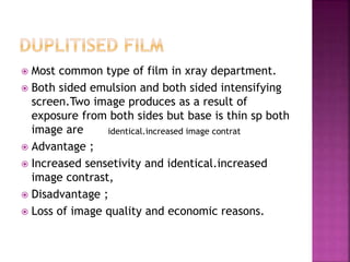  Most common type of film in xray department.
 Both sided emulsion and both sided intensifying
screen.Two image produces as a result of
exposure from both sides but base is thin sp both
image are
 Advantage ;
 Increased sensetivity and identical.increased
image contrast,
 Disadvantage ;
 Loss of image quality and economic reasons.
identical.increased image contrat
 