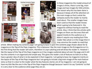 In these magazines the modal amount of
images is three, there is one big, main
image and two images for little articles.
The reason why this has been done is
because it keeps all of the attention on
the main image as that is what the
company wants the reader to mainly
read about. The smaller images have
been used so that the reader knows
what is going to be featured in the
magazines without having to read the
article. Also, I think that the articles with
images on them are the ones that will
appeal mostly to the audience as it
doesn't require any reading but if the
reader likes what is in the image then it
may convince the reader to read that
article. When making my contents page I am going to base it upon the contents page shown above for Q
magazine or the Top of the Pops magazine. This is because I like the main image on the Q magazine as it is
the first thing that the reader will seem, therefore it is eye-catching and will draw the reader in. However I
like the layout of the Top of the Pops magazine as it has images scattered about all over the page and it still
has the contents in an organised and simple way. This gives the reader a lot of features to look at so they
have a greater idea of what is to be expected in that magazine. I am going to base my magazine mainly on
the layout of the Top of the Pops magazine but I am going to include a big main image of the main feature
story so that it is clear to the reader what the key features stories are of my magazine. I am not going to
have my title like the one in the Top of the Pops magazine though because I want it to say 'Contents' so that
it is very clear to the audience what page they are on.

 