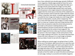Here I have collected some double page spreads of different
music magazines. Double page spreads all share the same
conventions because they have a big image that takes up a
full page and the article about the image is on the other
page. Also a lot of double page spreads have a pull quote
from the person in the image instead of a title which could
suggest that the article was an interview of the celebrity or it
may have just been used to show the reader what this article
is about, using their own words. In double page spreads, their
is usually the main image and maybe one small image within
the text to help explain, visually, what is happening. Their
isn't a main shot type for the main image as in these images
their is a close up, a medium shot and a long shot but all of
these shots are posed to make the article look personal to
the reader as the person is looking directly at the
camera/audience and also to show that this image has been
taken, specifically for this article in that magazine. The
smaller images tend to be a close up of someone related to
the person in the main image or of the same person in the
main image, relating to the article. The reason why they have
chosen this shot is because it is a small image so having a
close up makes it easier to see who the image is of.
When making my contents page I am going to have it similar
to the one in the bottom right hand corner as I want the main
image to fill the whole page and I want a pull quote to be the
title across both of the pages. I want to have all the text on
one page with either one or two images within the article to
follow the conventions of most magazine double page
spreads so that the reader can easily find where everything is
on each page, making it a successful and realistic magazine.

 