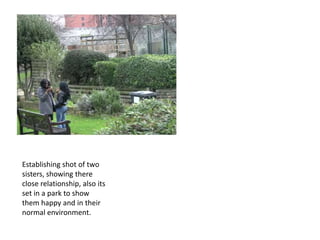 Establishing shot of two
sisters, showing there
close relationship, also its
set in a park to show
them happy and in their
normal environment.
 