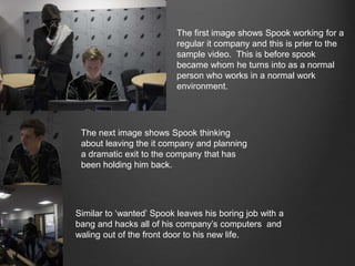 The first image shows Spook working for a
regular it company and this is prier to the
sample video. This is before spook
became whom he turns into as a normal
person who works in a normal work
environment.
The next image shows Spook thinking
about leaving the it company and planning
a dramatic exit to the company that has
been holding him back.
Similar to ‘wanted’ Spook leaves his boring job with a
bang and hacks all of his company’s computers and
waling out of the front door to his new life.
 