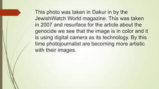 This photo was taken in Dakur in by the
JewishWatch World magazine. This was taken
in 2007 and resurface for the article about the
genocide we see that the image is in color and it
is using digital camera as its technology. By this
time photojournalist are becoming more artistic
with their images.
 