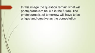 In this image the question remain what will
photojournalism be like in the future. The
photojournalist of tomorrow will have to be
unique and creative as the competetion
 