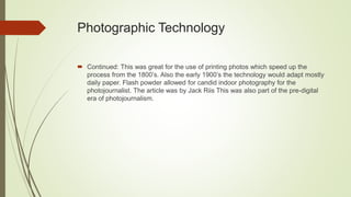 Photographic Technology
 Continued: This was great for the use of printing photos which speed up the
process from the 1800’s. Also the early 1900’s the technology would adapt mostly
daily paper. Flash powder allowed for candid indoor photography for the
photojournalist. The article was by Jack Riis This was also part of the pre-digital
era of photojournalism.
 