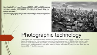 Photographic technology
The Golden Age of Photojournalism is often considered between 1930’s-1950’s. It was made possible
by the development of the compact commercial 35mm Leica camera in 1925 and the first light bulbs
between 1927-1930 which allowed the journalist true flexibility in taking pictures. This impacted the
technology of photojournalism. This photo taken by James Nachtway in this photo was taken with the
CanonEOS-1V SLR film camera.
ttps://static01.nyt.com/images/2019/04/06/world/06rwanda
-photos1/merlin_153092277_35d121c3-970e-401f-be1b-
6bbfac8119a3-
articleLarge.jpg?quality=75&auto=webp&disable=upscale
 