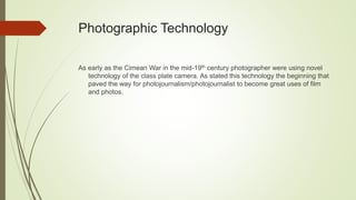 Photographic Technology
As early as the Cimean War in the mid-19th century photographer were using novel
technology of the class plate camera. As stated this technology the beginning that
paved the way for photojournalism/photojournalist to become great uses of film
and photos.
 