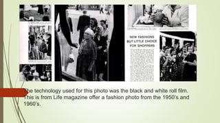 The technology used for this photo was the black and white roll film.
This is from Life magazine offer a fashion photo from the 1950’s and
1960’s.
 