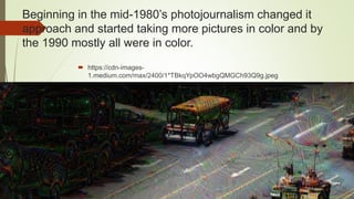 Beginning in the mid-1980’s photojournalism changed it
approach and started taking more pictures in color and by
the 1990 mostly all were in color.
 https://cdn-images-
1.medium.com/max/2400/1*TBkqYpOO4wbgQMGCh93Q9g.jpeg
 