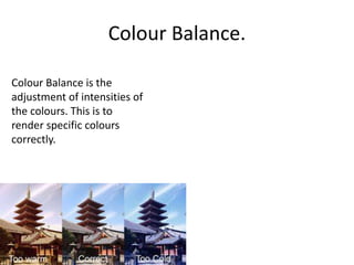 Colour Balance.
Colour Balance is the
adjustment of intensities of
the colours. This is to
render specific colours
correctly.