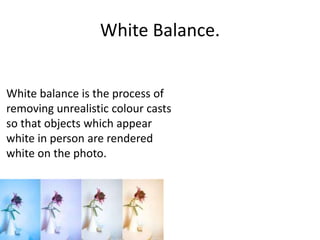 White Balance.
White balance is the process of
removing unrealistic colour casts
so that objects which appear
white in person are rendered
white on the photo.