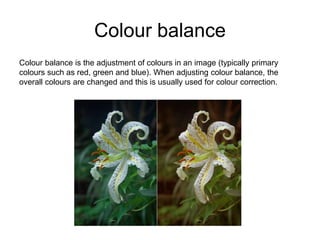 Colour balance
Colour balance is the adjustment of colours in an image (typically primary
colours such as red, green and blue). When adjusting colour balance, the
overall colours are changed and this is usually used for colour correction.
 