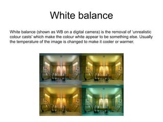 White balance
White balance (shown as WB on a digital camera) is the removal of ‘unrealistic
colour casts’ which make the colour white appear to be something else. Usually
the temperature of the image is changed to make it cooler or warmer.
 