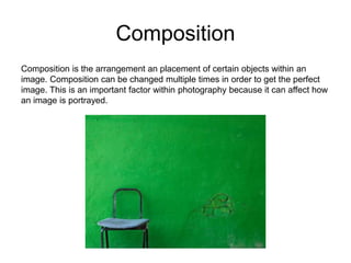 Composition
Composition is the arrangement an placement of certain objects within an
image. Composition can be changed multiple times in order to get the perfect
image. This is an important factor within photography because it can affect how
an image is portrayed.
 