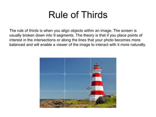 Rule of Thirds
The rule of thirds is when you align objects within an image. The screen is
usually broken down into 9 segments. The theory is that if you place points of
interest in the intersections or along the lines that your photo becomes more
balanced and will enable a viewer of the image to interact with it more naturally.
 