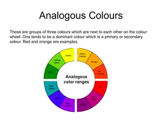 Analogous Colours
These are groups of three colours which are next to each other on the colour
wheel. One tends to be a dominant colour which is a primary or secondary
colour. Red and orange are examples.
 