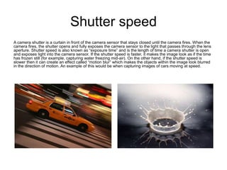 Shutter speed
A camera shutter is a curtain in front of the camera sensor that stays closed until the camera fires. When the
camera fires, the shutter opens and fully exposes the camera sensor to the light that passes through the lens
aperture. Shutter speed is also known as “exposure time” and is the length of time a camera shutter is open
and exposes light into the camera sensor. If the shutter speed is faster, it makes the image look as if the time
has frozen still (for example, capturing water freezing mid-air). On the other hand, if the shutter speed is
slower then it can create an effect called “motion blur” which makes the objects within the image look blurred
in the direction of motion. An example of this would be when capturing images of cars moving at speed.
 