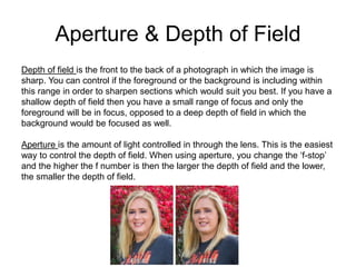 Aperture & Depth of Field
Depth of field is the front to the back of a photograph in which the image is
sharp. You can control if the foreground or the background is including within
this range in order to sharpen sections which would suit you best. If you have a
shallow depth of field then you have a small range of focus and only the
foreground will be in focus, opposed to a deep depth of field in which the
background would be focused as well.
Aperture is the amount of light controlled in through the lens. This is the easiest
way to control the depth of field. When using aperture, you change the ‘f-stop’
and the higher the f number is then the larger the depth of field and the lower,
the smaller the depth of field.
 