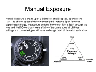 Manual Exposure
Manual exposure is made up of 3 elements: shutter speed, aperture and
ISO. The shutter speed controls how long the shutter is open for when
capturing an image, the aperture controls how much light is let in through the
lens and the ISO controls the sensitivity of the camera. As all of these
settings are connected, you will have to change them all to match each other.
 