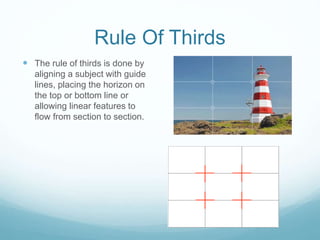 Rule Of Thirds
 The rule of thirds is done by
aligning a subject with guide
lines, placing the horizon on
the top or bottom line or
allowing linear features to
flow from section to section.
 