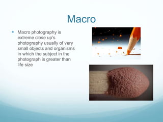 Macro
 Macro photography is
extreme close up’s
photography usually of very
small objects and organisms
in which the subject in the
photograph is greater than
life size
 