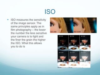ISO
 ISO measures the sensitivity
of the image sensor. The
same principles apply as in
film photography – the lower
the number the less sensitive
your camera is to light and
the finer the grain the higher
the ISO. What this allows
you to do is
 