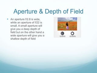 Aperture & Depth of Field
 An aperture f/2.8 is wide,
while an aperture of f/22 is
small. A small aperture will
give you a deep depth of
field but on the other hand a
wide aperture will give you a
shallow depth of field
 