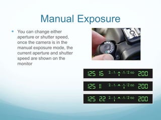 Manual Exposure
 You can change either
aperture or shutter speed,
once the camera is in the
manual exposure mode, the
current aperture and shutter
speed are shown on the
monitor
 