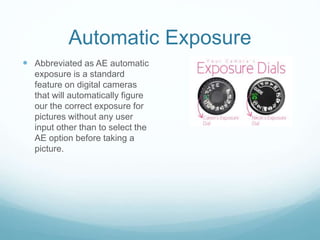 Automatic Exposure
 Abbreviated as AE automatic
exposure is a standard
feature on digital cameras
that will automatically figure
our the correct exposure for
pictures without any user
input other than to select the
AE option before taking a
picture.
 