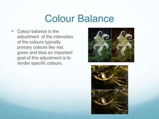 Colour Balance
 Colour balance is the
adjustment of the intensities
of the colours typically
primary colours like red,
green and blue an important
goal of this adjustment is to
render specific colours.
 