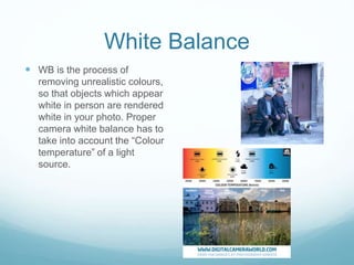 White Balance
 WB is the process of
removing unrealistic colours,
so that objects which appear
white in person are rendered
white in your photo. Proper
camera white balance has to
take into account the “Colour
temperature” of a light
source.
 