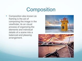 Composition
 Composition also known as
framing is the act of
composing the image in the
viewfinder, its an visual
process of organizing the
elements and individual
details of a scene into a
balanced and pleasing
arrangement.
 