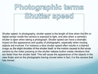 Shutter speed- In photography, shutter speed is the length of time when the film or
digital sensor inside the camera is exposed to light, and also when a camera’s
shutter is open when taking a photograph. Shutter speed can have a dramatic
impact on the appearance and quality of photographs, especially when moving
objects are involved. For instance a slow shutter speed often results in a blurred
image as the slight shudder of the shutter itself, or the motion caused to the whole
camera by the index pressing on the shutter release button create vibrations that
are faster than the shutter itself. This will cause the appearance of the objects in the
view finder and on the photographs having moved when in fact, it is the camera that
has moved.
 