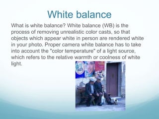 White balance
What is white balance? White balance (WB) is the
process of removing unrealistic color casts, so that
objects which appear white in person are rendered white
in your photo. Proper camera white balance has to take
into account the "color temperature" of a light source,
which refers to the relative warmth or coolness of white
light.
 