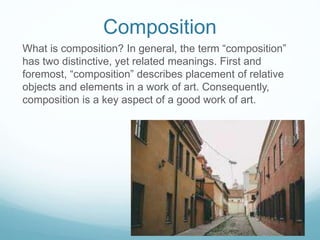 Composition
What is composition? In general, the term “composition”
has two distinctive, yet related meanings. First and
foremost, “composition” describes placement of relative
objects and elements in a work of art. Consequently,
composition is a key aspect of a good work of art.
 