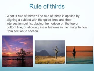 Rule of thirds
What is rule of thirds? The rule of thirds is applied by
aligning a subject with the guide lines and their
intersection points, placing the horizon on the top or
bottom line, or allowing linear features in the image to flow
from section to section.
 