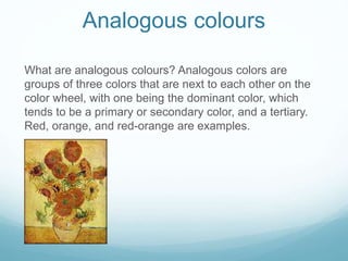 Analogous colours
What are analogous colours? Analogous colors are
groups of three colors that are next to each other on the
color wheel, with one being the dominant color, which
tends to be a primary or secondary color, and a tertiary.
Red, orange, and red-orange are examples.
 