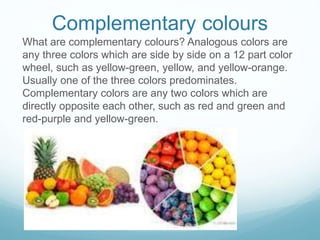 Complementary colours
What are complementary colours? Analogous colors are
any three colors which are side by side on a 12 part color
wheel, such as yellow-green, yellow, and yellow-orange.
Usually one of the three colors predominates.
Complementary colors are any two colors which are
directly opposite each other, such as red and green and
red-purple and yellow-green.
 