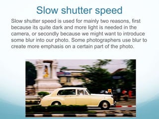 Slow shutter speed
Slow shutter speed is used for mainly two reasons, first
because its quite dark and more light is needed in the
camera, or secondly because we might want to introduce
some blur into our photo. Some photographers use blur to
create more emphasis on a certain part of the photo.
 
