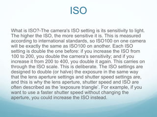 ISO
What is ISO?-The camera's ISO setting is its sensitivity to light.
The higher the ISO, the more sensitive it is. This is measured
according to international standards, so ISO100 on one camera
will be exactly the same as ISO100 on another. Each ISO
setting is double the one before: if you increase the ISO from
100 to 200, you double the camera's sensitivity; and if you
increase it from 200 to 400, you double it again. This carries on
through the ISO scale. This is deliberate. The ISO settings are
designed to double (or halve) the exposure in the same way
that the lens aperture settings and shutter speed settings are,
and this is why the lens aperture, shutter speed and ISO are
often described as the 'exposure triangle’. For example, if you
want to use a faster shutter speed without changing the
aperture, you could increase the ISO instead.
 