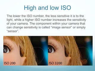 High and low ISO
The lower the ISO number, the less sensitive it is to the
light, while a higher ISO number increases the sensitivity
of your camera. The component within your camera that
can change sensitivity is called “image sensor” or simply
“sensor”.
 