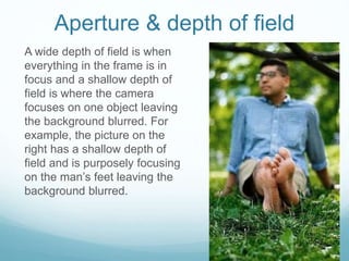 Aperture & depth of field
A wide depth of field is when
everything in the frame is in
focus and a shallow depth of
field is where the camera
focuses on one object leaving
the background blurred. For
example, the picture on the
right has a shallow depth of
field and is purposely focusing
on the man’s feet leaving the
background blurred.
 