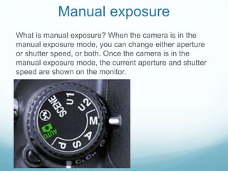 Manual exposure
What is manual exposure? When the camera is in the
manual exposure mode, you can change either aperture
or shutter speed, or both. Once the camera is in the
manual exposure mode, the current aperture and shutter
speed are shown on the monitor.
 